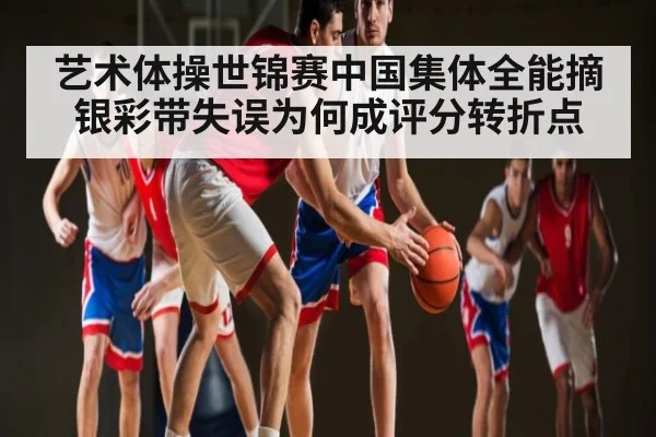 艺术体操世锦赛中国集体全能摘银彩带失误为何成评分转折点