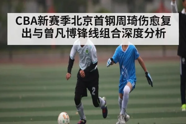 CBA新赛季北京首钢周琦伤愈复出与曾凡博锋线组合深度分析